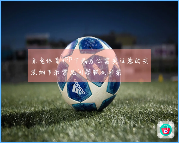 乐竞体育APP下载后你需要注意的安装细节和常见问题解决方案
