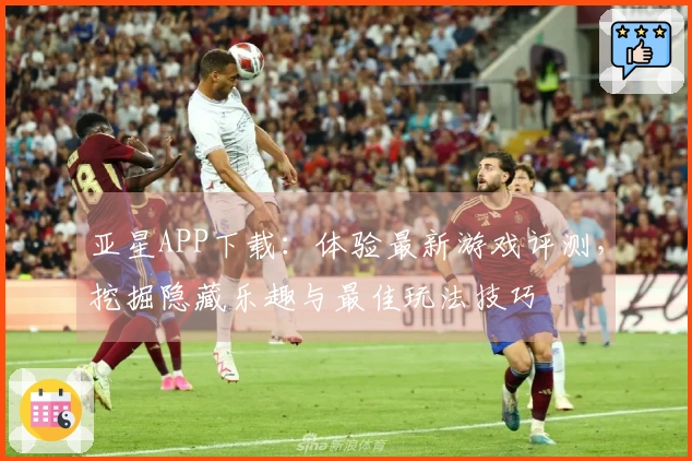 亚星APP下载：体验最新游戏评测，挖掘隐藏乐趣与最佳玩法技巧