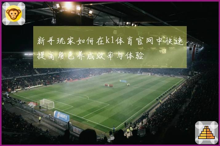 新手玩家如何在k1体育官网中快速提高角色养成效率与体验