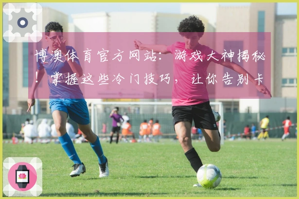 博澳体育官方网站：游戏大神揭秘！掌握这些冷门技巧，让你告别卡关，收益翻倍！