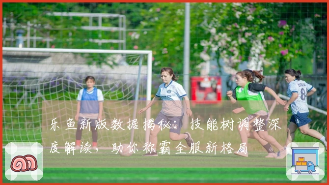 乐鱼新版数据揭秘：技能树调整深度解读，助你称霸全服新格局