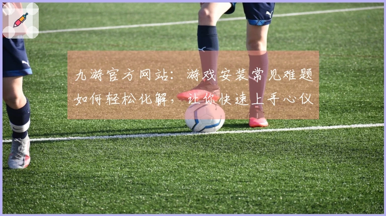 九游官方网站：游戏安装常见难题如何轻松化解，让你快速上手心仪大作